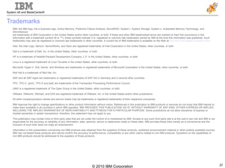 Trademarks IBM, the IBM logo, the e-business logo, Active Memory, Predictive Failure Analysis, ServeRAID, System i, System Storage, System x, Xcelerated Memory Technology, and XArchitecture are trademarks of IBM Corporation in the United States and/or other countries, or both. If these and other IBM trademarked terms are marked on their first occurrence in this information with a trademark symbol (® or ™), these symbols indicate U.S. registered or common law trademarks owned by IBM at the time this information was published. Such trademarks may also be registered or common law trademarks in other countries. A current list of IBM trademarks is available on the Web at  http://ibm.com/legal/copytrade.shtml .   Intel, the Intel Logo, Itanium, ServerWorks, and Xeon are registered trademarks of Intel Corporation in the United States, other countries, or both. Dell is a trademark of Dell, Inc. in the United States, other countries, or both. HP is a trademark of Hewlett-Packard Development Company, L.P. in the United States, other countries, or both. Linux is a registered trademark of Linus Torvalds in the United States, other countries, or both. Microsoft, Hyper-V, SQL Server, and Windows are trademarks or registered trademarks of Microsoft Corporation in the United States, other countries, or both. Red Hat is a trademark of Red Hat, Inc. SAP and all SAP logos are trademarks or registered trademarks of SAP AG in Germany and in several other countries. TPC, TPC-C, tpmC, TPC-E and tpsE are trademarks of the Transaction Processing Performance Council. UNIX is a registered trademark of The Open Group in the United States, other countries, or both. VMware, VMworld, VMmark, and ESX are registered trademark of VMware, Inc. in the United States and/or other jurisdictions. All other company/product names and service marks may be trademarks or registered trademarks of their respective companies. IBM reserves the right to change specifications or other product information without notice. References in this publication to IBM products or services do not imply that IBM intends to make them available in all countries in which IBM operates. IBM PROVIDES THIS PUBLICATION “AS IS” WITHOUT WARRANTY OF ANY KIND, EITHER EXPRESS OR IMPLIED, INCLUDING THE IMPLIED WARRANTIES OF MERCHANTABILITY AND FITNESS FOR A PARTICULAR PURPOSE. Some jurisdictions do not allow disclaimer of express or implied warranties in certain transactions; therefore, this statement may not apply to you.   This publication may contain links to third party sites that are not under the control of or maintained by IBM. Access to any such third party site is at the user's own risk and IBM is not responsible for the accuracy or reliability of any information, data, opinions, advice or statements made on these sites. IBM provides these links merely as a convenience and the inclusion of such links does not imply an endorsement. Information in this presentation concerning non-IBM products was obtained from the suppliers of these products, published announcement material or other publicly available sources. IBM has not tested these products and cannot confirm the accuracy of performance, compatibility or any other claims related to non-IBM products. Questions on the capabilities of non-IBM products should be addressed to the suppliers of those products.   