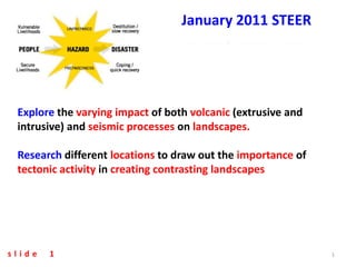 January 2011 STEER




 Explore the varying impact of both volcanic (extrusive and
 intrusive) and seismic processes on landscapes.

 Research different locations to draw out the importance of
 tectonic activity in creating contrasting landscapes




slide   1                                                     1
 