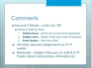 Comments
 Second        9 Weeks – ends Jan 18th
       What is DUE by then
        1.   Online Focus – photo bio saved and uploaded
        2.   Gallery save – folder inside best work (5 photos)
        3.   Event shoots - from Nov/Dec
       All other January assignments on 3rd 9
        weeks
       Reminder – Gallery February 21 6:30-8 @ PT
        Public Library (Mandatory Attendance)
 