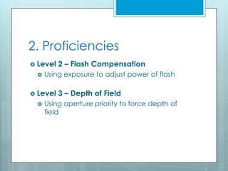 2. Proficiencies
 Level   2 – Flash Compensation
    Using exposure to adjust power of flash

 Level   3 – Depth of Field
    Using aperture priority to force depth of
     field
 