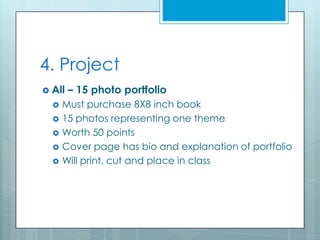 4. Project
 All   – 15 photo portfolio
     Must purchase 8X8 inch book
     15 photos representing one theme
     Worth 50 points
     Cover page has bio and explanation of portfolio
     Will print, cut and place in class
 