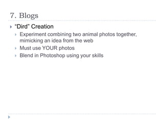 7. Blogs


“Dird” Creation




Experiment combining two animal photos together,
mimicking an idea from the web
Must use YOUR photos
Blend in Photoshop using your skills

 