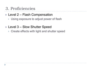 3. Proficiencies


Level 2 – Flash Compensation




Using exposure to adjust power of flash

Level 3 – Slow Shutter Speed


Create effects with light and shutter speed

 