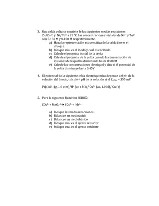 3. Una celda voltaica consiste de las siguientes medias reacciones
   Zn/Zn2+ y Ni/Ni2+ a 25 °C. Las concentraciones iniciales de Ni2+ y Zn2+
   son 0.150 M y 0.100 M respectivamente.
        a) Haga la representación esquemática de la celda (no es el
           dibujo)
        b) Indique cual es el ánodo y cual es el cátodo
        c) Calcule el potencial inicial de la celda
        d) Calcule el potencial de la celda cuando la concentración de
           los iones de Níquel ha disminuido hasta 0.500M
        e) Calcule las concentraciones de níquel y cinc si el potencial de
           la celda disminuye hasta 0.45V

4. El potencial de la siguiente celda electroquímica depende del pH de la
   solución del ánodo, calcule el pH de la solución si el Ecelda = 355 mV

   Pt(s)/H2 (g, 1.0 atm)/H+ (ac, x M)// Cu2+ (ac, 1.0 M)/ Cu (s)


5. Para la siguiente Reaccion REDOX:

   SO32- + MnO4-1 SO42- + Mn2+

        a)   Indique las medias reacciones
        b)   Balancee en medio acido
        c)   Balancee en medio básico
        d)   Indique cual es el agente reductor
        e)   Indique cual es el agente oxidante
 