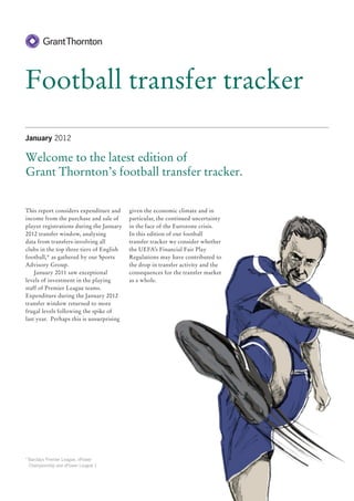 Football transfer tracker
January 2012

Welcome to the latest edition of
Grant Thornton’s football transfer tracker.


This report considers expenditure and     given the economic climate and in
income from the purchase and sale of      particular, the continued uncertainty
player registrations during the January   in the face of the Eurozone crisis.
2012 transfer window, analysing           In this edition of our football
data from transfers involving all         transfer tracker we consider whether
clubs in the top three tiers of English   the UEFA’s Financial Fair Play
football,* as gathered by our Sports      Regulations may have contributed to
Advisory Group.                           the drop in transfer activity and the
    January 2011 saw exceptional          consequences for the transfer market
levels of investment in the playing       as a whole.
staff of Premier League teams.
Expenditure during the January 2012
transfer window returned to more
frugal levels following the spike of
last year. Perhaps this is unsurprising




*	Barclays Premier League, nPower
  Championship and nPower League 1
 