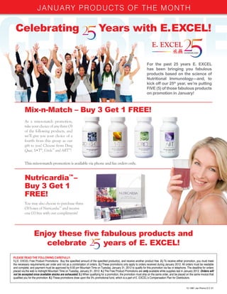January PrODuCTS OF THE MOnTH

 Celebrating                                                             Years with E. EXCEL!


                                                                                                                   For the past 25 years E. EXCEL
                                                                                                                   has been bringing you fabulous
                                                                                                                   products based on the science of
                                                                                                                   Nutritional Immunology—and, to
                                                                                                                   kick off our 25th year, we’re putting
                                                                                                                   FIVE (5) of those fabulous products
                                                                                                                   on promotion in January!



         Mix-n-Match – Buy 3 Get 1 FREE!
         As a mix-n-match promotion,
         take your choice of any three (3)
         of the following products, and
         we’ll give you your choice of a
         fourth from this group as our
         gift to you! Choose from Dong
         Quai, S•T®, Circle™ and ART™!


         This mix-n-match promotion is available via phone and fax orders only.


         Nutricardia™ –
         Buy 3 Get 1
         FREE!
         You may also choose to purchase three
         (3) boxes of Nutricardia™ and receive
         one (1) free with our compliments!




                 Enjoy these five fabulous products and
                    celebrate      years of E. EXCEL!
PLEASE READ THE FOLLOWING CAREFULLY:
1.) E. EXCEL Free Product Promotions: Buy the specified amount of the specified product(s), and receive another product free. 2.) To receive either promotion, you must meet
the necessary requirements per order and not as a combination of orders. 3.) These promotions only apply to orders received during January 2012. All orders must be readable
and complete, and payment must be approved by 6:00 pm Mountain Time on Tuesday, January 31, 2012 to qualify for this promotion via fax or telephone. The deadline for orders
placed via the web is midnight Mountain Time on Tuesday, January 31, 2012. 4.) The Free Product Promotions are only available while supplies last in January 2012. Orders will
not be accepted once available stocks are exhausted. 5.) When qualifying for a promotion, the promotion must ship on the same order, and be placed on the same invoice that
qualified you for the promotion. 6.) These promotions draw upon the 3% promotional fund, which is a part of E. EXCEL’s Compensation Plan for Distributors.


                                                                                                                                                      12-1997 Jan Promo E-C V1
 