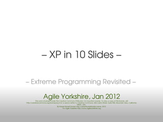 – XP in 10 Slides –

– Extreme Programming Revisited –

                     Agile Yorkshire, Jan 2012
           This work is licensed under the Creative Commons Attribution 3.0 Unported License. To view a copy of this license, visit
http://creativecommons.org/licenses/by/3.0/ or send a letter to Creative Commons, 444 Castro Street, Suite 900, Mountain View, California,
                                                                  94041, USA.
                                        By Robert Burrell Donkin http://robertburrelldonkin.name, 2012.
                                              For Agile Yorkshire http://www.agileyorkshire.org
 