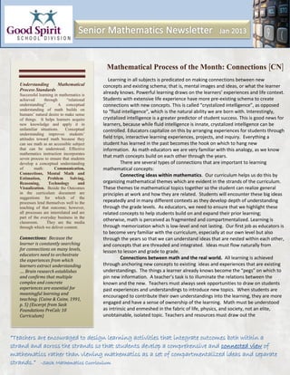 Mathematical Process of the Month: Connections CN
                                             Learning in all subjects is predicated on making connections between new
Understanding     Mathematical            concepts and existing schema; that is, mental images and ideas, or what the learner
Process Standards
Successful learning in mathematics is
                                          already knows. Powerful learning draws on the learners’ experiences and life context.
achieved       through      “relational   Students with extensive life experience have more pre-existing schema to create
understanding”.        A conceptual       connections with new concepts. This is called “crystalized intelligence”, as opposed
understanding of math builds on
                                          to “fluid intelligence”, which is the natural ability we are born with. Interestingly,
humans’ natural desire to make sense
of things. It helps learners acquire      crystalized intelligence is a greater predictor of student success. This is good news for
new knowledge and apply it in             learners, because while fluid intelligence is innate, crystalized intelligence can be
unfamiliar situations.     Conceptual     controlled. Educators capitalize on this by arranging experiences for students through
understanding improves students’
attitudes toward math because they        field trips, interactive learning experiences, projects, and inquiry. Everything a
can see math as an accessible subject     student has learned in the past becomes the hook on which to hang new
that can be understood. Effective         information. As math educators we are very familiar with this analogy, as we know
mathematics instruction incorporates
seven process to ensure that students
                                          that math concepts build on each other through the years.
develop a conceptual understanding                  There are several types of connections that are important to learning
of       math:       Communication,       mathematical concepts:
Connections, Mental Math and                        Connecting ideas within mathematics. Our curriculum helps us do this by
Estimation,      Problem      Solving,
Reasoning,        Technology       and    organizing mathematical themes which are evident in the strands of the curriculum.
Visualization. Beside the Outcomes        These themes tie mathematical topics together so the student can realize general
in the curriculum document are            principles at work and how they are related. Students will encounter these big ideas
suggestions for which of the
processes lend themselves well to the     repeatedly and in many different contexts as they develop depth of understanding
teaching of that outcome; however,        through the grade levels. As educators, we need to ensure that we highlight these
all processes are interrelated and are    related concepts to help students build on and expand their prior learning;
part of the everyday business in the
classroom.       They are the media
                                          otherwise, math is perceived as fragmented and compartmentalized. Learning is
through which we deliver content.         through memorization which is low-level and not lasting. Our first job as educators is
                                          to become very familiar with the curriculum, especially at our own level but also
Connections: Because the                  through the years so that we can understand ideas that are nested within each other,
learner is constantly searching           and concepts that are threaded and integrated. Ideas must flow naturally from
for connections on many levels,
                                          lesson to lesson and grade to grade.
educators need to orchestrate
the experiences from which
                                                    Connections between math and the real world. All learning is achieved
learners extract understanding            through anchoring new concepts to existing ideas and experiences that are existing
…. Brain research establishes             understandings. The things a learner already knows become the “pegs” on which to
and confirms that multiple                pin new information. A teacher’s task is to illuminate the relations between the
complex and concrete                      known and the new. Teachers must always seek opportunities to draw on students
experiences are essential for             past experiences and understandings to introduce new topics. When students are
meaningful learning and
                                          encouraged to contribute their own understandings into the learning, they are more
teaching. (Caine & Caine, 1991,
p. 5) (Excerpt from Sask                  engaged and have a sense of ownership of the learning. Math must be understood
Foundations PreCalc 10                    as intrinsic and enmeshed in the fabric of life, physics, and society, not an elite,
Curriculum)                               unobtainable, isolated topic. Teachers and resources must draw out the
 