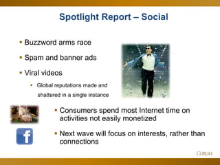17
 Buzzword arms race
 Spam and banner ads
 Viral videos
 Global reputations made and
shattered in a single instance
Spotlight Report – Social
 Consumers spend most Internet time on
activities not easily monetized
 Next wave will focus on interests, rather than
connections
 