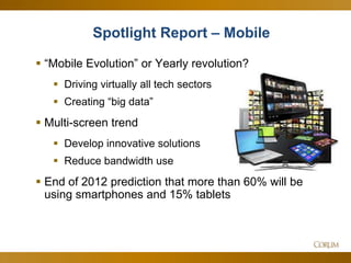 20
 ―Mobile Evolution‖ or Yearly revolution?
 Driving virtually all tech sectors
 Creating ―big data‖
 Multi-screen trend
 Develop innovative solutions
 Reduce bandwidth use
 End of 2012 prediction that more than 60% will be
using smartphones and 15% tablets
Spotlight Report – Mobile
 
