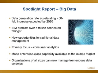 28
 Data generation rate accelerating - 50-
fold increase expected by 2020
 IBM predicts over a trillion connected
―things‖
 New opportunities in traditional data
management
 Primary focus – consumer analytics
Spotlight Report – Big Data
 Made enterprise-class capability available to the middle market
 Organizations of all sizes can now manage tremendous data
volumes
 