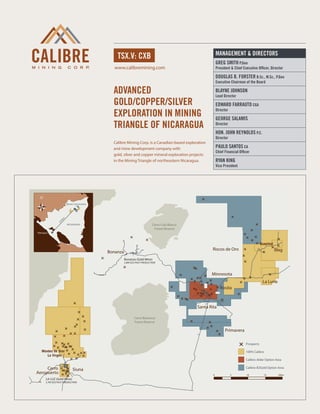 MANAGEMENT & DIRECTORS
                                             tsx.v: cxb
                                                                                                        Greg Smith P.Geo
                                            www.calibremining.com                                       President & Chief Executive Officer, Director

                                                                                                        Douglas B. Forster B.Sc., M.Sc., P.Geo
                                                                                                        Executive Chairman of the Board

                                           Advanced                                                     Blayne Johnson
                                                                                                        Lead Director
                                           gold/copper/silver                                           Edward Farrauto CGA
                                           exploration in mining
                                                                                                        Director

                                                                                                        George Salamis
                                           triangle of nicaragua                                        Director

                                                                                                        Hon. John Reynolds P.C.
                                                                                                        Director
                                           Calibre Mining Corp. is a Canadian-based exploration
                                           and mine development company with                            Paulo Santos CA
                                                                                                        Chief Financial Officer
                                           gold, silver and copper mineral exploration projects
                                           in the Mining Triangle of northeastern Nicaragua.            Ryan King
                                                                                                        Vice President




                    Borosi Concessions
                m
               5k
              27




                     NICARAGUA                                          Cerro Cola Blanca
                                                                         Forest Reserve
Managua



                                                                                                                                        Guapinol
                                                                                                    Riscos de Oro                                  Blag
                                         Bonanza
                                                   Bonanza (Gold Mine)
                                                   2.8M OZS PAST PRODUCTION



                                                                                                   Minnesota
                                                                                                                                         La Luna
                                                                                                           Rosita



                                                                                            Santa Rita

                                                          Cerro Banacruz
                                                          Forest Reserve

                                                                                                              Primavera

                                                                                                                            Prospects

  Montes de Oror                                                                                                            100% Calibre
     La Virgen
                                                                                                                            Calibre-Alder Option Area

     Cerro                Siuna                                                                                             Calibre-B2Gold Option Area
Aeropuerto                                                                                          0              5         10           15        20km
     LA LUZ (Gold Mine)
     2.7M OZS PAST PRODUCTION
 