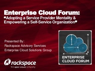 Enterprise Cloud Forum:
“Adopting a Service Provider Mentality &
Empowering a Self-Service Organization”



Presented By:
Rackspace Advisory Services
Enterprise Cloud Solutions Group
 