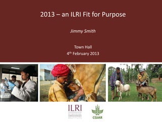 2013 – an ILRI Fit for Purpose

          Jimmy Smith


              Town Hall
         4th February 2013
 