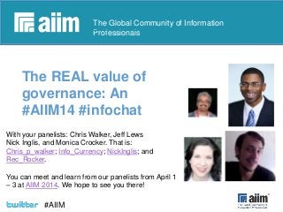 #AIIM

The Global Community of Information
Professionals

The REAL value of
governance: An
#AIIM14 #infochat
With your panelists: Chris Walker, Jeff Lews
Nick Inglis, and Monica Crocker. That is:
Chris_p_walker; Info_Currency; NickInglis; and
Rec_Rocker.
You can meet and learn from our panelists from April 1
– 3 at AIIM 2014. We hope to see you there!

#AIIM

 