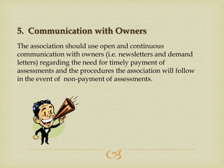 5. Communication with Owners
The association should use open and continuous
communication with owners (i.e. newsletters and demand
letters) regarding the need for timely payment of
assessments and the procedures the association will follow
in the event of non-payment of assessments.



 