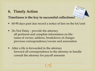 6. Timely Action
Timeliness is the key to successful collections!
 60-90 days past due record a notice of lien on the lot/unit
 Do Not Delay - provide the attorney
all pertinent and complete information on file:
name of owner, address, breakdown of charges
previous correspondence/owner and association
 After a file is forwarded to the attorney
forward all correspondence to the attorney to handle
consult the attorney for payoff amounts



 