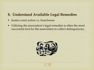 8. Understand Available Legal Remedies
 Justice court action vs. foreclosure
 Utilizing the association’s legal remedies is often the most
successful tool for the association to collect delinquencies.



 