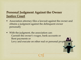 Personal Judgment Against the Owner
Justice Court
 Association attorney files a lawsuit against the owner and
obtains a judgment against the delinquent owner
personally
 With the judgment, the association can:
Garnish the owner’s wages, bank accounts or
Rent payments or
Levy and execute on other real or personal property



 