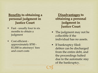 Disadvantages to
obtaining a personal
judgment in
Justice Court

Benefits to obtaining a
personal judgment in
Justice Court
 Fast - usually four to six
months to obtain a
judgment
 Cost efficient approximately $700 $1,000 in attorneys’ fees
and court costs

 The judgment may not be
collectible if the
individual has no assets.
 If bankruptcy filed:
debtor can be discharged
from the entire debt, and
the proceedings halted
due to the automatic stay
of the bankruptcy.



 