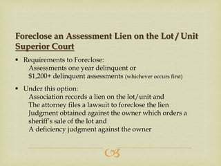 Foreclose an Assessment Lien on the Lot / Unit
Superior Court
 Requirements to Foreclose:
Assessments one year delinquent or
$1,200+ delinquent assessments (whichever occurs first)
 Under this option:
Association records a lien on the lot/unit and
The attorney files a lawsuit to foreclose the lien
Judgment obtained against the owner which orders a
sheriff’s sale of the lot and
A deficiency judgment against the owner



 
