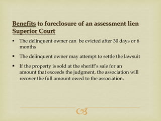 Benefits to foreclosure of an assessment lien
Superior Court


The delinquent owner can be evicted after 30 days or 6
months

 The delinquent owner may attempt to settle the lawsuit
 If the property is sold at the sheriff’s sale for an
amount that exceeds the judgment, the association will
recover the full amount owed to the association.



 