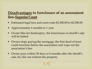Disadvantages to foreclosure of an assessment
lien–Superior Court
 Estimated legal fees and court costs $1,500.00 to $2,500.00
 Approximately 6 months to 1 year
 Owner files for bankruptcy, the foreclosure or sheriff’s sale
will be halted

 Owner stops paying the mortgage, the first deed of trust
could foreclose before the association and wipe out the
association’s lien
 Owner pays within 30 days or 6 months after the sheriff’s
sale, he/she can redeem the property



 