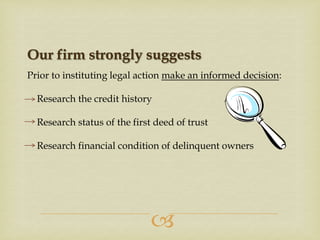 Our firm strongly suggests
Prior to instituting legal action make an informed decision:
Research the credit history
Research status of the first deed of trust
Research financial condition of delinquent owners



 