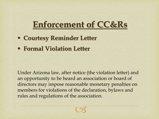 Enforcement of CC&Rs
 Courtesy Reminder Letter
 Formal Violation Letter

Under Arizona law, after notice (the violation letter) and
an opportunity to be heard an association or board of
directors may impose reasonable monetary penalties on
members for violations of the declaration, bylaws and
rules and regulations of the association.



 