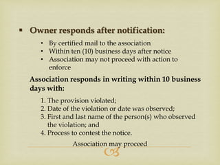  Owner responds after notification:
• By certified mail to the association
• Within ten (10) business days after notice
• Association may not proceed with action to
enforce

Association responds in writing within 10 business
days with:
1. The provision violated;
2. Date of the violation or date was observed;
3. First and last name of the person(s) who observed
the violation; and
4. Process to contest the notice.
Association may proceed



 