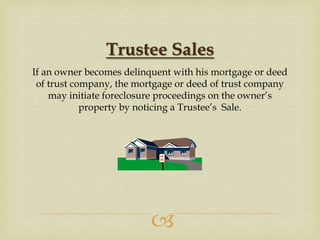 Trustee Sales
If an owner becomes delinquent with his mortgage or deed
of trust company, the mortgage or deed of trust company
may initiate foreclosure proceedings on the owner’s
property by noticing a Trustee’s Sale.



 
