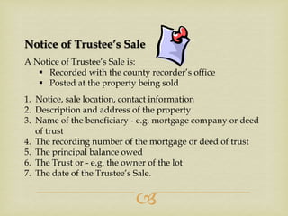 Notice of Trustee’s Sale
A Notice of Trustee’s Sale is:
 Recorded with the county recorder’s office
 Posted at the property being sold
1. Notice, sale location, contact information
2. Description and address of the property
3. Name of the beneficiary - e.g. mortgage company or deed
of trust
4. The recording number of the mortgage or deed of trust
5. The principal balance owed
6. The Trust or - e.g. the owner of the lot
7. The date of the Trustee’s Sale.



 