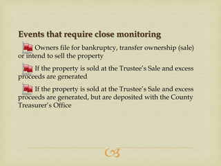 Events that require close monitoring
Owners file for bankruptcy, transfer ownership (sale)
or intend to sell the property
If the property is sold at the Trustee’s Sale and excess
proceeds are generated
If the property is sold at the Trustee’s Sale and excess
proceeds are generated, but are deposited with the County
Treasurer’s Office



 