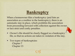 Bankruptcy
When a homeowner files a bankruptcy (and lists an
association as a creditor in the bankruptcy), there is an
automatic stay in place, which prohibits the association
from proceeding forward with collection against the owner
or face strict and costly penalties.
 Owner’s file should be clearly flagged as a bankruptcy
file, so that no actions are taken in violation of the stay.
 Two types of bankruptcies:
Chapter 7
Chapter 13



 