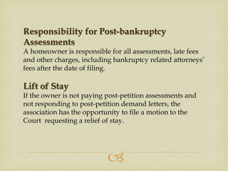 Responsibility for Post-bankruptcy
Assessments
A homeowner is responsible for all assessments, late fees
and other charges, including bankruptcy related attorneys’
fees after the date of filing.

Lift of Stay
If the owner is not paying post-petition assessments and
not responding to post-petition demand letters, the
association has the opportunity to file a motion to the
Court requesting a relief of stay.



 