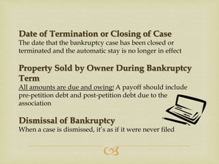 Date of Termination or Closing of Case
The date that the bankruptcy case has been closed or
terminated and the automatic stay is no longer in effect

Property Sold by Owner During Bankruptcy
Term
All amounts are due and owing! A payoff should include
pre-petition debt and post-petition debt due to the
association

Dismissal of Bankruptcy
When a case is dismissed, it’s as if it were never filed



 