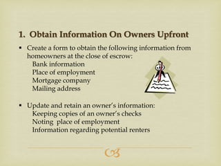 1. Obtain Information On Owners Upfront
 Create a form to obtain the following information from
homeowners at the close of escrow:
Bank information
Place of employment
Mortgage company
Mailing address
 Update and retain an owner’s information:
Keeping copies of an owner’s checks
Noting place of employment
Information regarding potential renters



 