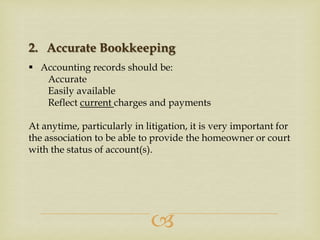 2. Accurate Bookkeeping
 Accounting records should be:
Accurate
Easily available
Reflect current charges and payments

At anytime, particularly in litigation, it is very important for
the association to be able to provide the homeowner or court
with the status of account(s).



 