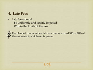 4. Late Fees
 Late fees should:
Be uniformly and strictly imposed
Within the limits of the law
For planned communities, late fees cannot exceed $15 or 10% of
the assessment, whichever is greater.



 