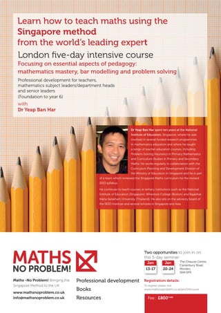 Learn how to teach maths using the
Singapore method
from the world’s leading expert
London five-day intensive course
Focusing on essential aspects of pedagogy:
mathematics mastery, bar modelling and problem solving
Professional development for teachers,
mathematics subject leaders/department heads
and senior leaders
(Foundation to year 6)

with
Dr Yeap Ban Har

Dr Yeap Ban Har spent ten years at the National
Institute of Education, Singapore, where he was
involved in several funded research programmes
in mathematics education and where he taught
a range of teacher education courses, including
Problem-Solving Heuristics in Primary Mathematics
and Curriculum Studies in Primary and Secondary
Maths. He works regularly in collaboration with the
Curriculum Planning and Development Division of
the Ministry of Education in Singapore and he is part
of a team which reviewed the Singapore Maths curriculum for the revised
2013 syllabus.
He continues to teach courses at tertiary institutions such as the National
Institute of Education (Singapore), Wheelock College (Boston) and Rajabhat
Maha Sarakham University (Thailand). He also sits on the advisory board of

MATHS
NO PROBLEM!

the SEED Institute and several schools in Singapore and Asia.

Two opportunities to join in on
this 5-day seminar:
Jan
13-17
Maths -No Problem! Bringing the
Singapore Method to the UK
w
 ww.mathsnoproblem.co.uk
info@mathsnoproblem.co.uk

Jan
20-24

The Chaucer Centre,
Canterbury Road,
Morden,
SM4 6PX

Professional development

Registration details:

Books

To register please visit
www.mathsnoproblem.co.uk/jan2014course

Resources

Fee: £800+vat

 