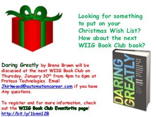 Looking for something
to put on your
Christmas Wish List?
How about the next
WIIG Book Club book?
Daring Greatly by Brene Brown will be

discussed at the next WIIG Book Club on
Thursday, January 30th from 4pm to 6pm at
Proteus Technologies. Email
Jkirkwood@automationcareer.com if you have
Any questions.
To register and for more information, check
out the
!
http://bit.ly/1bmn12B

 