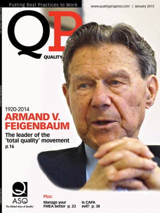 Manage your
FMEA better p. 23
Is CAPA
evil? p. 38
Plus:
QUALITY
P
www.qualityprogress.com | January 2015Putting Best Practices to Work
1920-2014
ARMAND V.
FEIGENBAUM
The leader of the
‘total quality’ movement
p.16
The Global Voice of QualityTM
QUALITYPROGRESS|JANUARY2015	REMEMBERINGFEIGENBAUM	VOLUME48/NUMBER1
 