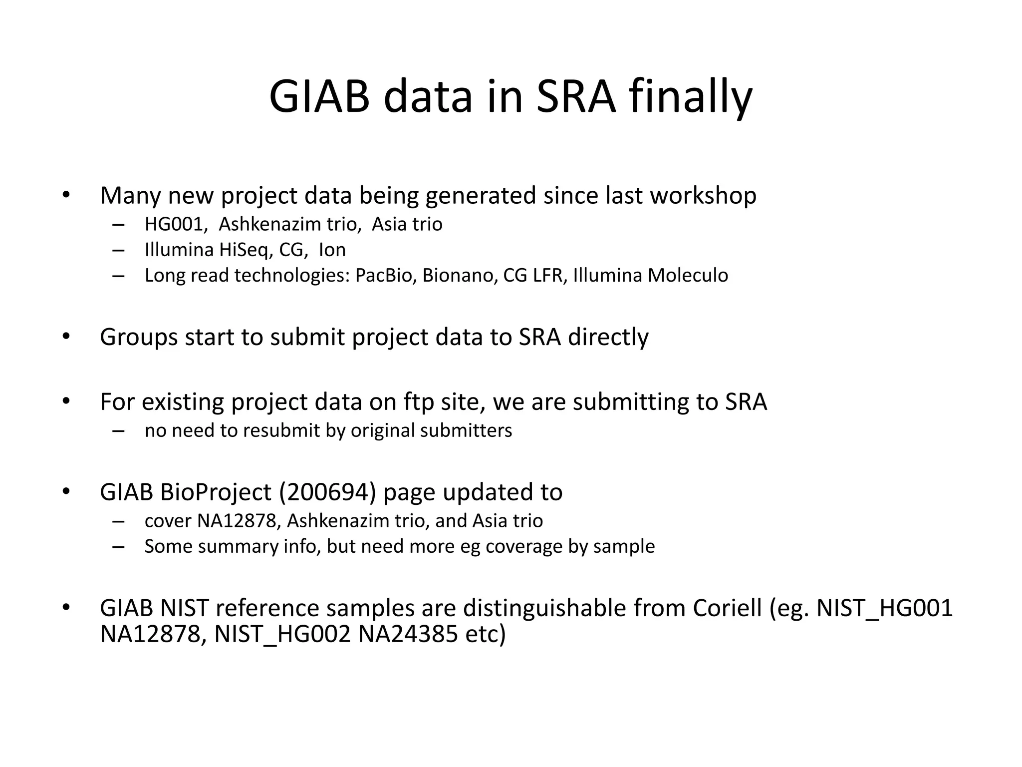 GIAB data in SRA finally
• Many new project data being generated since last workshop
– HG001, Ashkenazim trio, Asia trio
– Illumina HiSeq, CG, Ion
– Long read technologies: PacBio, Bionano, CG LFR, Illumina Moleculo
• Groups start to submit project data to SRA directly
• For existing project data on ftp site, we are submitting to SRA
– no need to resubmit by original submitters
• GIAB BioProject (200694) page updated to
– cover NA12878, Ashkenazim trio, and Asia trio
– Some summary info, but need more eg coverage by sample
• GIAB NIST reference samples are distinguishable from Coriell (eg. NIST_HG001
NA12878, NIST_HG002 NA24385 etc)
 