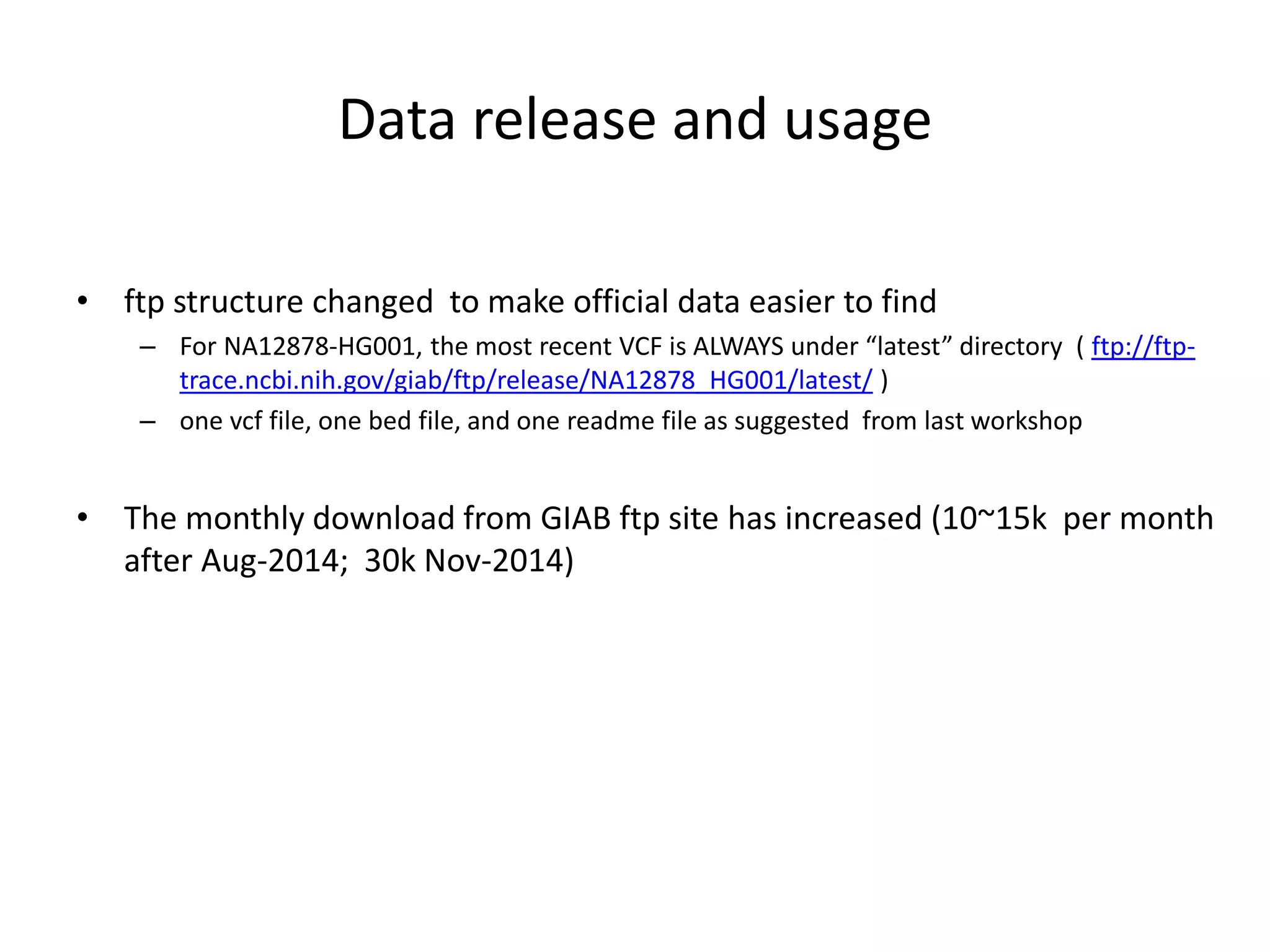 Data release and usage
• ftp structure changed to make official data easier to find
– For NA12878-HG001, the most recent VCF is ALWAYS under “latest” directory ( ftp://ftp-
trace.ncbi.nih.gov/giab/ftp/release/NA12878_HG001/latest/ )
– one vcf file, one bed file, and one readme file as suggested from last workshop
• The monthly download from GIAB ftp site has increased (10~15k per month
after Aug-2014; 30k Nov-2014)
 