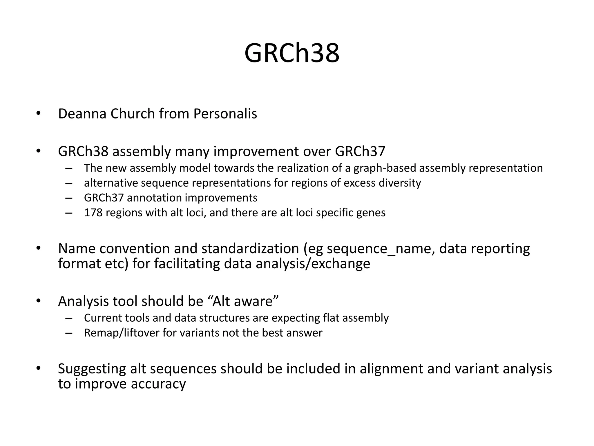 GRCh38
• Deanna Church from Personalis
• GRCh38 assembly many improvement over GRCh37
– The new assembly model towards the realization of a graph-based assembly representation
– alternative sequence representations for regions of excess diversity
– GRCh37 annotation improvements
– 178 regions with alt loci, and there are alt loci specific genes
• Name convention and standardization (eg sequence_name, data reporting
format etc) for facilitating data analysis/exchange
• Analysis tool should be “Alt aware”
– Current tools and data structures are expecting flat assembly
– Remap/liftover for variants not the best answer
• Suggesting alt sequences should be included in alignment and variant analysis
to improve accuracy
 