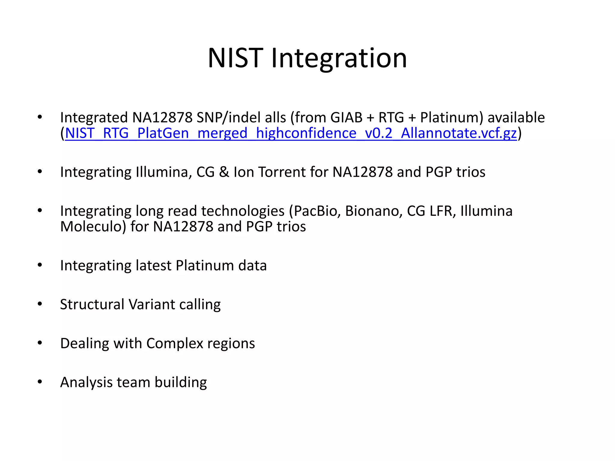 NIST Integration
• Integrated NA12878 SNP/indel alls (from GIAB + RTG + Platinum) available
(NIST_RTG_PlatGen_merged_highconfidence_v0.2_Allannotate.vcf.gz)
• Integrating Illumina, CG & Ion Torrent for NA12878 and PGP trios
• Integrating long read technologies (PacBio, Bionano, CG LFR, Illumina
Moleculo) for NA12878 and PGP trios
• Integrating latest Platinum data
• Structural Variant calling
• Dealing with Complex regions
• Analysis team building
 