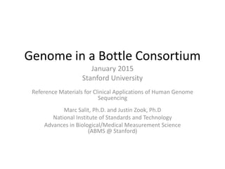 Genome in a Bottle Consortium
January 2015
Stanford University
Reference Materials for Clinical Applications of Human Genome
Sequencing
Marc Salit, Ph.D. and Justin Zook, Ph.D
National Institute of Standards and Technology
Advances in Biological/Medical Measurement Science
(ABMS @ Stanford)
 