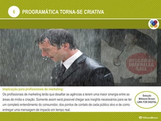 PROGRAMÁTICA TORNA-SE CRIATIVA
Implicação para profissionais de marketing:
Os profissionais de marketing terão que desafiar as agências a terem uma maior sinergia entre as
áreas de mídia e criação. Somente assim será possível chegar aos insights necessários para se ter
um completo entendimento do consumidor, dos pontos de contato de cada público alvo e de como
entregar uma mensagem de impacto em tempo real.
6
Solução
Millward Brown
LINK FOR DIGITAL
 