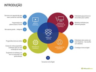 Sincronia com segunda tela gera
maior controle de multi-telas 1
Fragmentação dos
pilares sociais e móveis
2
Não apenas grande... inteligente 3
Programática torna-se criativa 6
Compra de mídia programática
contempla cada vez mais
construção de marca
7
Surgimento do marketing com
foco no consumidor e na
geolocalização
8
Publicidade paga promove os
microvídeos para o público
4
Marketing multi-telas para
diferentes gerações
5
Publicidade nativa acerta com
mais frequência - mas escolha
com sabedoria
9
11
Vencendo na Era Digital
O analógico torna-se digital10
MÍDIA NO
CONTROLE
AGÊNCIA DE
PUBLICIDADE NO
CONTROLE
MÁQUINA NO
CONTROLE
CONSUMIDOR NO
CONTROLE
MARCA NO
CENTRO
INTRODUÇÃO
 