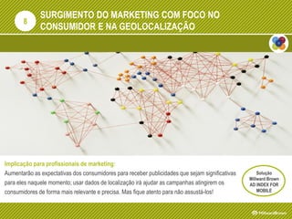 SURGIMENTO DO MARKETING COM FOCO NO
CONSUMIDOR E NA GEOLOCALIZAÇÃO
Implicação para profissionais de marketing:
Aumentarão as expectativas dos consumidores para receber publicidades que sejam significativas
para eles naquele momento; usar dados de localização irá ajudar as campanhas atingirem os
consumidores de forma mais relevante e precisa. Mas fique atento para não assustá-los!
8
Solução
Millward Brown
AD INDEX FOR
MOBILE
 